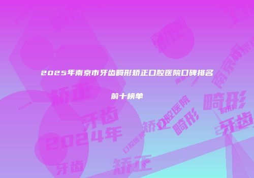 2025年南京市牙齿畸形矫正口腔医院口碑排名前十榜单