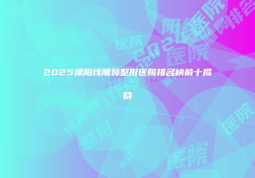 2025溧阳线雕鼻整形医院排名榜前十揭晓