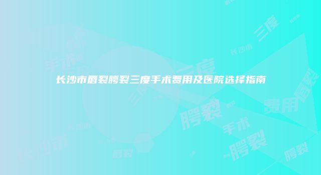 长沙市唇裂腭裂三度手术费用及医院选择指南