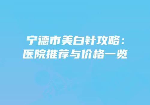 宁德市美白针攻略：医院推荐与价格一览