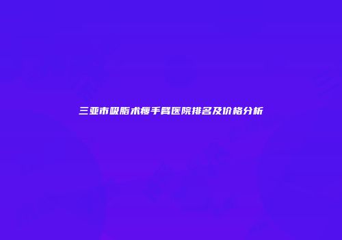 三亚市吸脂术瘦手臂医院排名及价格分析
