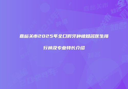 嘉峪关市2025年全口假牙种植知名医生排行榜及专业特长介绍