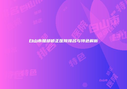 白山市腿部矫正医院排名与特色解析