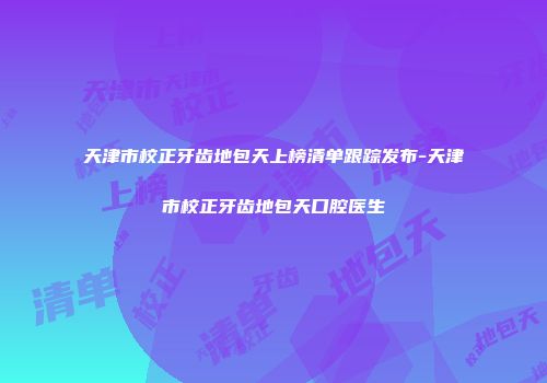 天津市校正牙齿地包天上榜清单跟踪发布-天津市校正牙齿地包天口腔医生