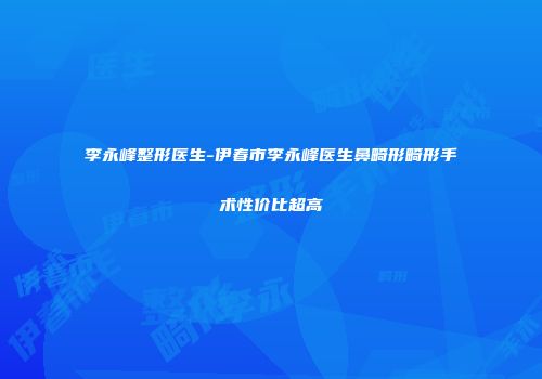 李永峰整形医生-伊春市李永峰医生鼻畸形畸形手术性价比超高