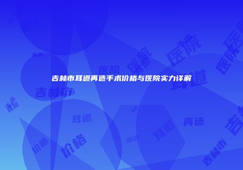 吉林市耳道再造手术价格与医院实力详解