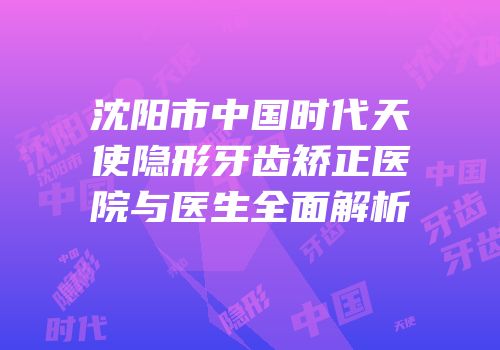 沈阳市中国时代天使隐形牙齿矫正医院与医生全面解析