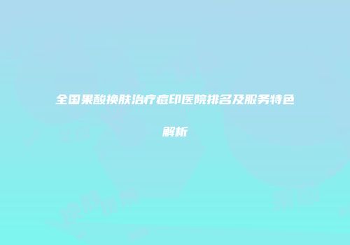 全国果酸换肤治疗痘印医院排名及服务特色解析