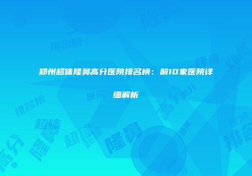 郑州超体隆鼻高分医院排名榜：前10家医院详细解析