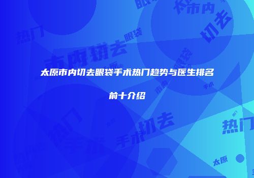 太原市内切去眼袋手术热门趋势与医生排名前十介绍