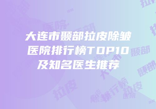 大连市颞部拉皮除皱医院排行榜TOP10及知名医生推荐