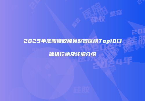 2025年沈阳硅胶隆鼻整容医院Top10口碑排行榜及详细介绍