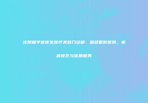 沈阳和平徐医生医疗美容门诊部：知名整形医院，卓越技艺与优质服务