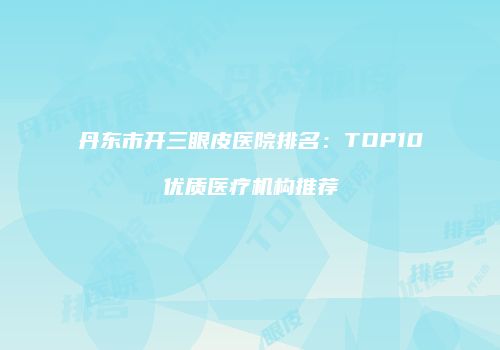 丹东市开三眼皮医院排名：TOP10优质医疗机构推荐