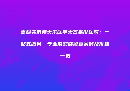 嘉峪关市韩美尔医学美容整形医院：一站式服务，专业唇裂唇修复案例及价格一览