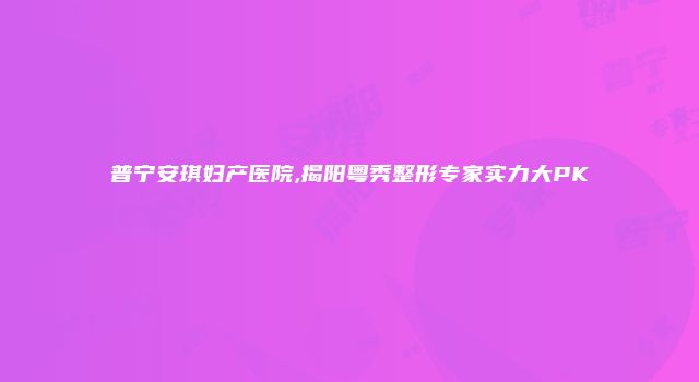 普宁安琪妇产医院,揭阳粤秀整形专家实力大PK