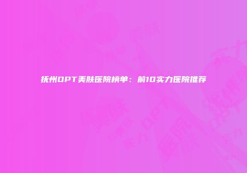抚州OPT美肤医院榜单：前10实力医院推荐