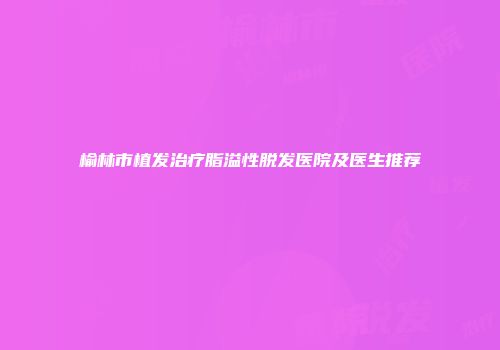 榆林市植发治疗脂溢性脱发医院及医生推荐