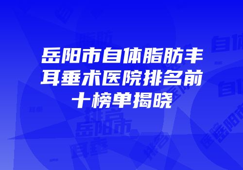岳阳市自体脂肪丰耳垂术医院排名前十榜单揭晓