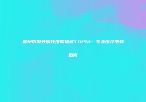 常州市假牙钢托医院排名TOP10：专业医疗服务指南