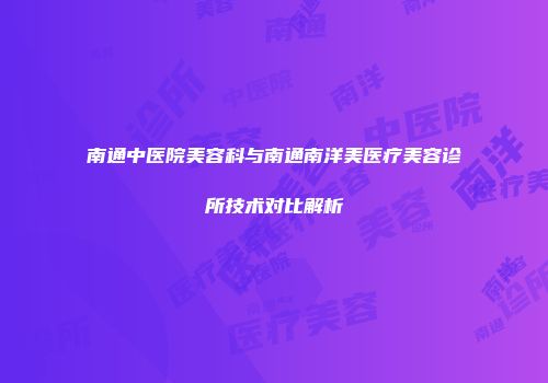 南通中医院美容科与南通南洋美医疗美容诊所技术对比解析