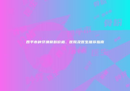 四平市种牙填骨粉价格、医院及医生推荐指南