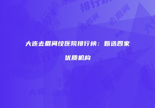 大连去眉间纹医院排行榜：甄选四家优质机构