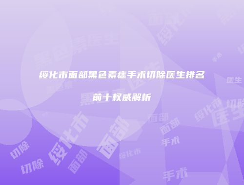 绥化市面部黑色素痣手术切除医生排名前十权威解析