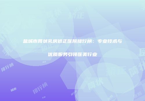 盐城市筒状乳房矫正医院排行榜：专业技术与优质服务引领医美行业