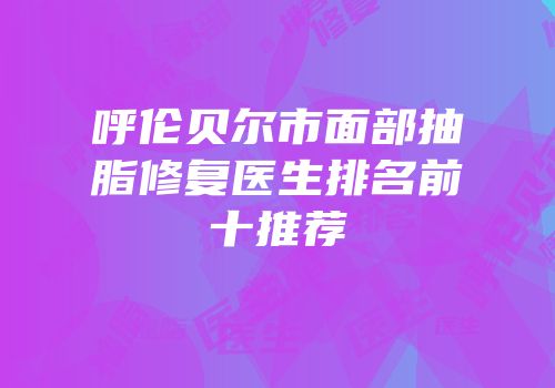 呼伦贝尔市面部抽脂修复医生排名前十推荐