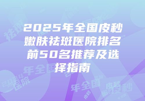 2025年全国皮秒嫩肤祛斑医院排名前50名推荐及选择指南