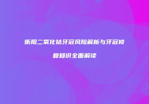 衡阳二氧化钴牙冠风险解析与牙冠修复知识全面解读