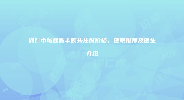 铜仁市玻尿酸丰额头注射价格、医院推荐及医生介绍