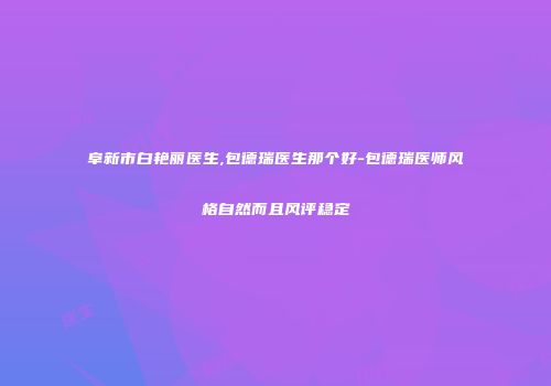 阜新市白艳丽医生,包德瑞医生那个好-包德瑞医师风格自然而且风评稳定