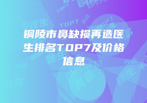 铜陵市鼻缺损再造医生排名TOP7及价格信息