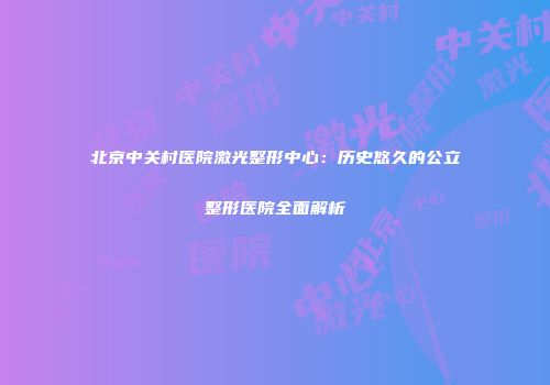 北京中关村医院激光整形中心：历史悠久的公立整形医院全面解析