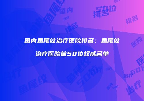 国内鱼尾纹治疗医院排名：鱼尾纹治疗医院前50位权威名单