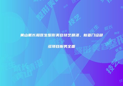 黄山戴长和医生整形美容技艺精湛，新亚门诊部多项目服务全面