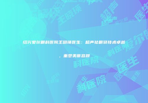 绍兴爱尔眼科医院王晓瑛医生：超声祛眼袋技术卓越，重塑美丽容颜