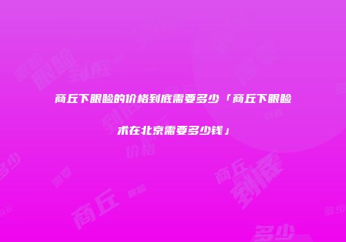 商丘下眼睑的价格到底需要多少「商丘下眼睑术在北京需要多少钱」