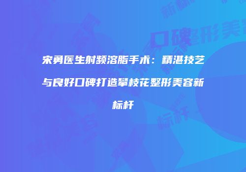 宋勇医生射频溶脂手术：精湛技艺与良好口碑打造攀枝花整形美容新标杆