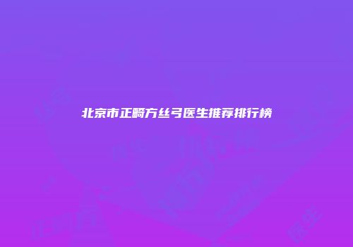 北京市正畸方丝弓医生推荐排行榜