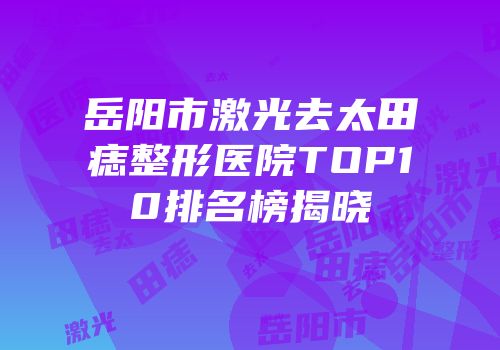 岳阳市激光去太田痣整形医院TOP10排名榜揭晓