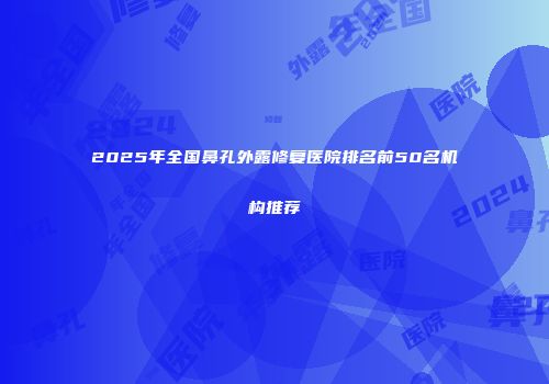 2025年全国鼻孔外露修复医院排名前50名机构推荐