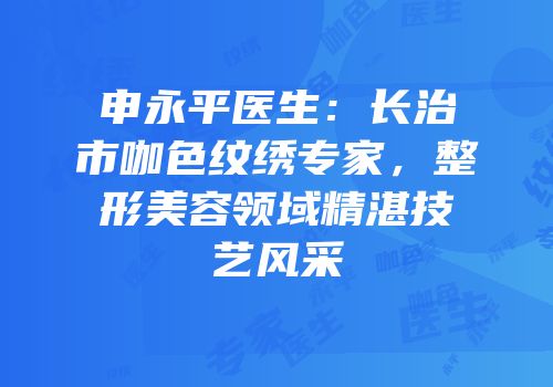 申永平医生：长治市咖色纹绣专家，整形美容领域精湛技艺风采