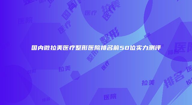 国内微拉美医疗整形医院排名前50位实力测评