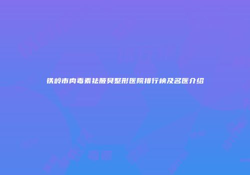 铁岭市肉毒素祛腋臭整形医院排行榜及名医介绍