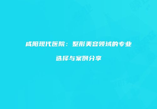 咸阳现代医院：整形美容领域的专业选择与案例分享