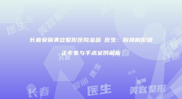 长春爱丽美容整形医院金咏晙医生：鞍鼻畸形矫正专家与手术案例解析