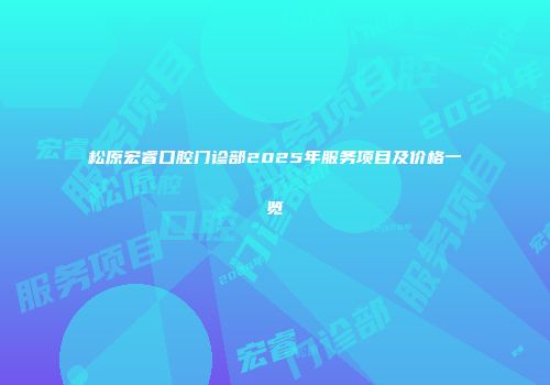 松原宏睿口腔门诊部2025年服务项目及价格一览